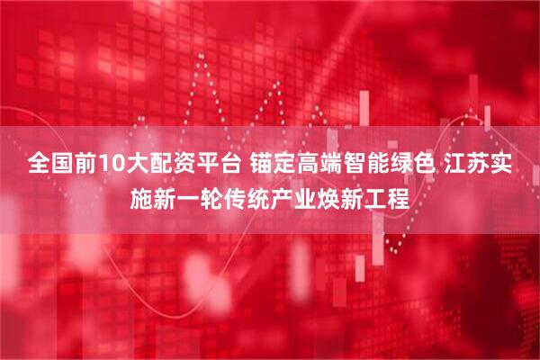 全国前10大配资平台 锚定高端智能绿色 江苏实施新一轮传统产业焕新工程