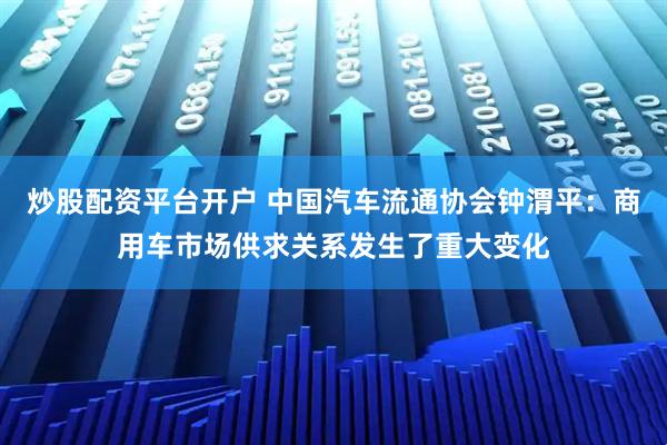 炒股配资平台开户 中国汽车流通协会钟渭平：商用车市场供求关系发生了重大变化