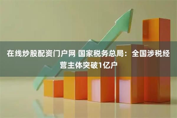在线炒股配资门户网 国家税务总局：全国涉税经营主体突破1亿户