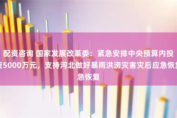 配资咨询 国家发展改革委：紧急安排中央预算内投资5000万元，支持河北做好暴雨洪涝灾害灾后应急恢复