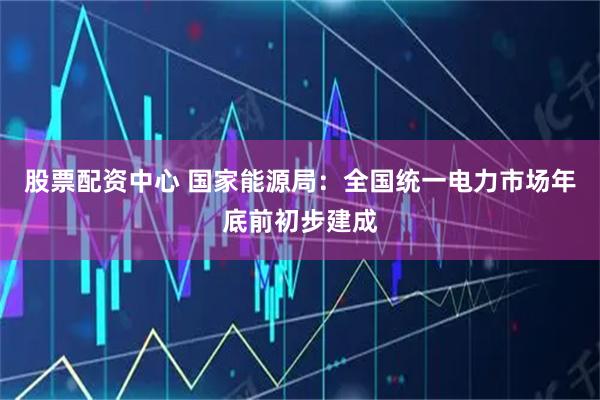 股票配资中心 国家能源局：全国统一电力市场年底前初步建成