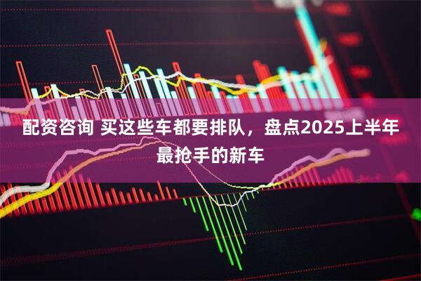 配资咨询 买这些车都要排队，盘点2025上半年最抢手的新车