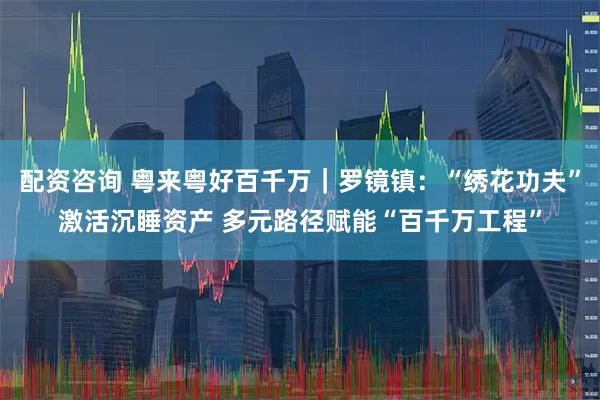 配资咨询 粤来粤好百千万｜罗镜镇：“绣花功夫”激活沉睡资产 多元路径赋能“百千万工程”