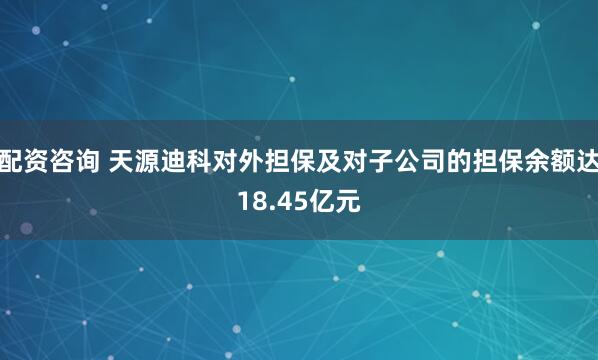 配资咨询 天源迪科对外担保及对子公司的担保余额达18.45亿元
