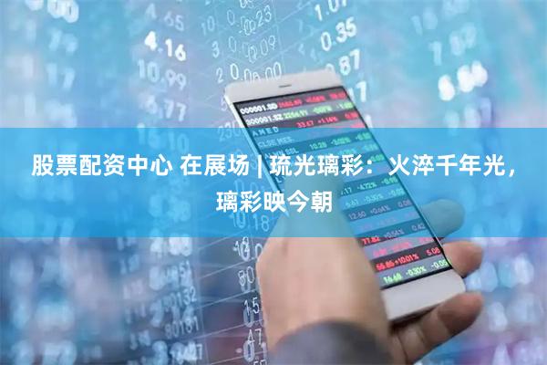 股票配资中心 在展场 | 琉光璃彩：火淬千年光，璃彩映今朝