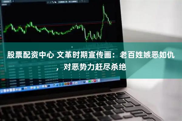 股票配资中心 文革时期宣传画：老百姓嫉恶如仇，对恶势力赶尽杀绝