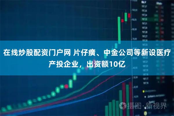 在线炒股配资门户网 片仔癀、中金公司等新设医疗产投企业，出资额10亿