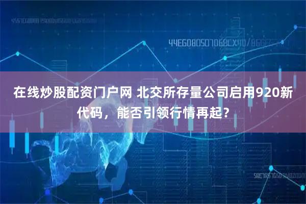 在线炒股配资门户网 北交所存量公司启用920新代码，能否引领行情再起？