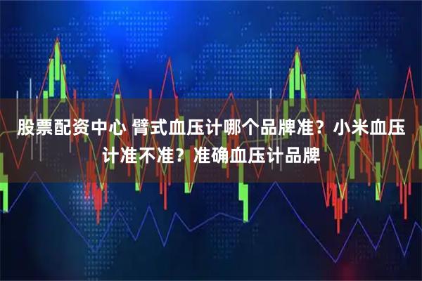 股票配资中心 臂式血压计哪个品牌准？小米血压计准不准？准确血压计品牌