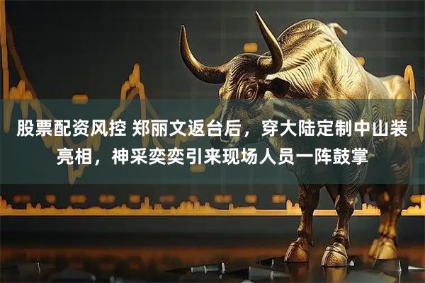股票配资风控 郑丽文返台后，穿大陆定制中山装亮相，神采奕奕引来现场人员一阵鼓掌
