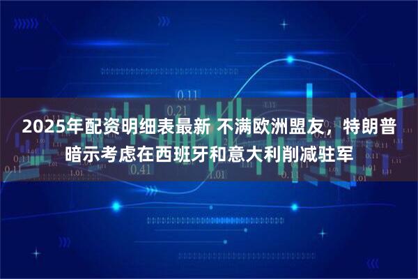 2025年配资明细表最新 不满欧洲盟友，特朗普暗示考虑在西班牙和意大利削减驻军