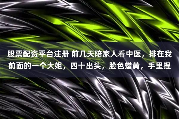 股票配资平台注册 前几天陪家人看中医，排在我前面的一个大姐，四十出头，脸色蜡黄，手里捏
