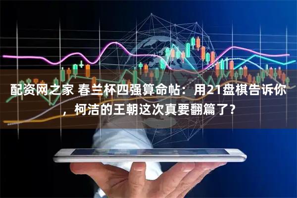 配资网之家 春兰杯四强算命帖：用21盘棋告诉你，柯洁的王朝这次真要翻篇了？