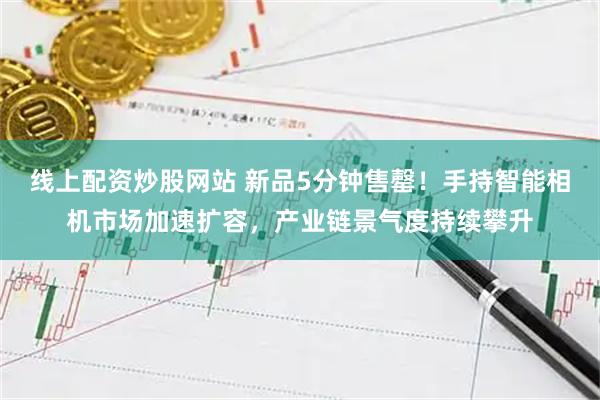 线上配资炒股网站 新品5分钟售罄！手持智能相机市场加速扩容，产业链景气度持续攀升