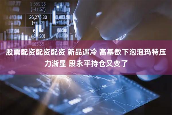 股票配资配资配资 新品遇冷 高基数下泡泡玛特压力渐显 段永平持仓又变了