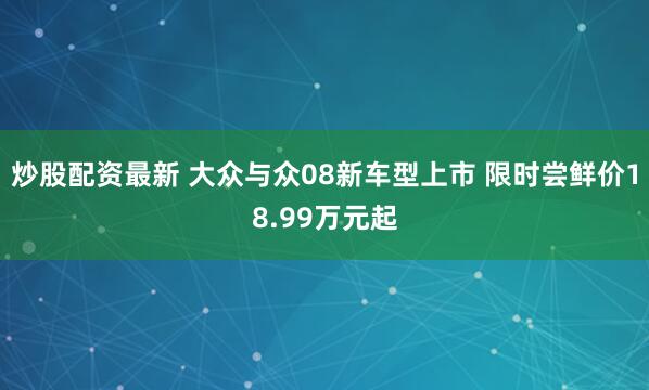 炒股配资最新 大众与众08新车型上市 限时尝鲜价18.99万元起